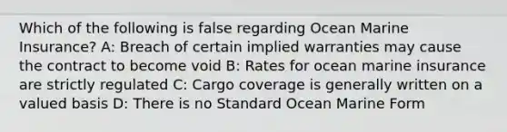 Which of the following is false regarding Ocean Marine Insurance? A: Breach of certain implied warranties may cause the contract to become void B: Rates for ocean marine insurance are strictly regulated C: Cargo coverage is generally written on a valued basis D: There is no Standard Ocean Marine Form