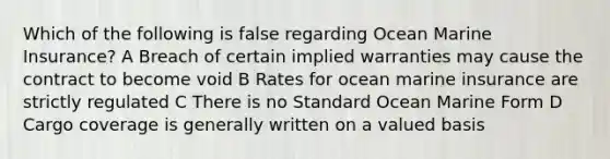 Which of the following is false regarding Ocean Marine Insurance? A Breach of certain implied warranties may cause the contract to become void B Rates for ocean marine insurance are strictly regulated C There is no Standard Ocean Marine Form D Cargo coverage is generally written on a valued basis