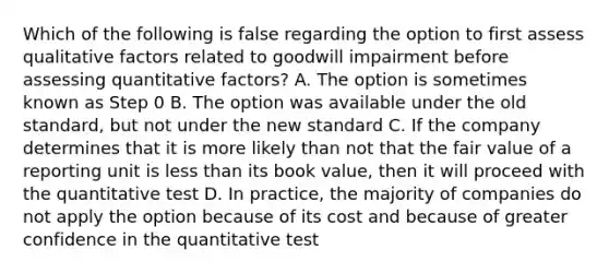 Which of the following is false regarding the option to first assess qualitative factors related to goodwill impairment before assessing quantitative factors? A. The option is sometimes known as Step 0 B. The option was available under the old standard, but not under the new standard C. If the company determines that it is more likely than not that the fair value of a reporting unit is <a href='https://www.questionai.com/knowledge/k7BtlYpAMX-less-than' class='anchor-knowledge'>less than</a> its book value, then it will proceed with the quantitative test D. In practice, the majority of companies do not apply the option because of its cost and because of greater confidence in the quantitative test