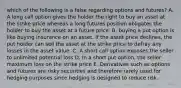 which of the following is a false regarding options and futures? A. A long call option gives the holder the right to buy an asset at the strike price whereas a long futures position obligates the holder to buy the asset at a future price. B. buying a put option is like buying insurance on an asset. If the asset price declines, the put holder can sell the asset at the strike price to defray any losses in the asset value. C. A short call option exposes the seller to unlimited potential loss D. In a short put option, the seller maximum loss on the strike price E. Derivatives such as options and futures are risky securities and therefore rarely used for hedging purposes since hedging is designed to reduce risk.