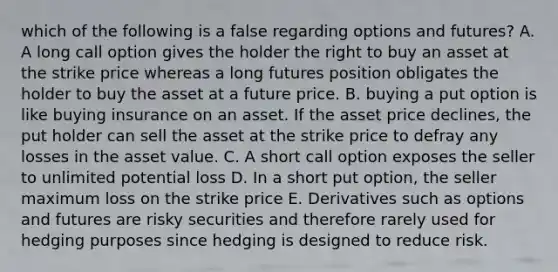 which of the following is a false regarding options and futures? A. A long call option gives the holder the right to buy an asset at the strike price whereas a long futures position obligates the holder to buy the asset at a future price. B. buying a put option is like buying insurance on an asset. If the asset price declines, the put holder can sell the asset at the strike price to defray any losses in the asset value. C. A short call option exposes the seller to unlimited potential loss D. In a short put option, the seller maximum loss on the strike price E. Derivatives such as options and futures are risky securities and therefore rarely used for hedging purposes since hedging is designed to reduce risk.