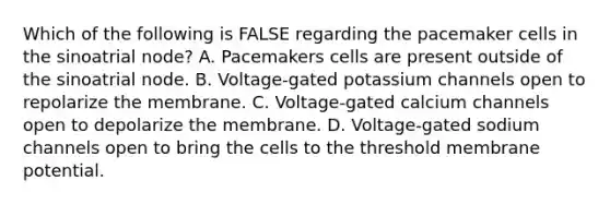 Which of the following is FALSE regarding the pacemaker cells in the sinoatrial node? A. Pacemakers cells are present outside of the sinoatrial node. B. Voltage-gated potassium channels open to repolarize the membrane. C. Voltage-gated calcium channels open to depolarize the membrane. D. Voltage-gated sodium channels open to bring the cells to the threshold membrane potential.