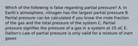 Which of the following is false regarding partial pressure? A. In Earth's atmosphere, nitrogen has the largest partial pressure B. Partial pressure can be calculated if you know the mole fraction of the gas and the total pressure of the system C. Partial pressure signifies the pressure of a gas in a system at 25 oC E. Dalton's Law of partial pressure is only valid for a mixture of inert gases