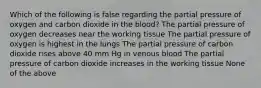 Which of the following is false regarding the partial pressure of oxygen and carbon dioxide in the blood? The partial pressure of oxygen decreases near the working tissue The partial pressure of oxygen is highest in the lungs The partial pressure of carbon dioxide rises above 40 mm Hg in venous blood The partial pressure of carbon dioxide increases in the working tissue None of the above