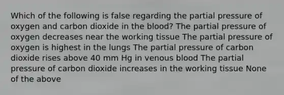 Which of the following is false regarding the partial pressure of oxygen and carbon dioxide in <a href='https://www.questionai.com/knowledge/k7oXMfj7lk-the-blood' class='anchor-knowledge'>the blood</a>? The partial pressure of oxygen decreases near the working tissue The partial pressure of oxygen is highest in the lungs The partial pressure of carbon dioxide rises above 40 mm Hg in venous blood The partial pressure of carbon dioxide increases in the working tissue None of the above