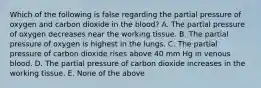 Which of the following is false regarding the partial pressure of oxygen and carbon dioxide in the blood? A. The partial pressure of oxygen decreases near the working tissue. B. The partial pressure of oxygen is highest in the lungs. C. The partial pressure of carbon dioxide rises above 40 mm Hg in venous blood. D. The partial pressure of carbon dioxide increases in the working tissue. E. None of the above