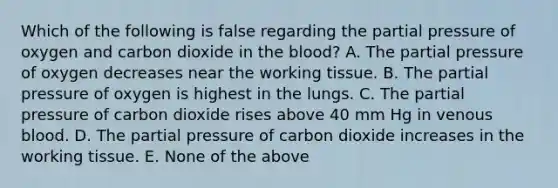 Which of the following is false regarding the partial pressure of oxygen and carbon dioxide in the blood? A. The partial pressure of oxygen decreases near the working tissue. B. The partial pressure of oxygen is highest in the lungs. C. The partial pressure of carbon dioxide rises above 40 mm Hg in venous blood. D. The partial pressure of carbon dioxide increases in the working tissue. E. None of the above