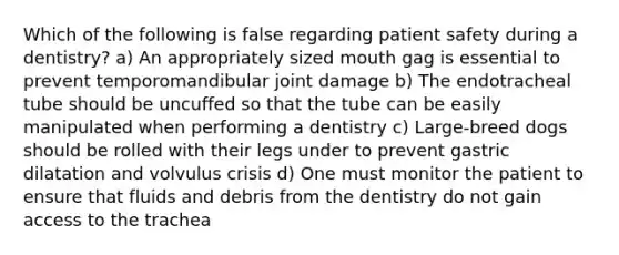 Which of the following is false regarding patient safety during a dentistry? a) An appropriately sized mouth gag is essential to prevent temporomandibular joint damage b) The endotracheal tube should be uncuffed so that the tube can be easily manipulated when performing a dentistry c) Large-breed dogs should be rolled with their legs under to prevent gastric dilatation and volvulus crisis d) One must monitor the patient to ensure that fluids and debris from the dentistry do not gain access to the trachea