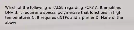 Which of the following is FALSE regarding PCR? A. It amplifies DNA B. It requires a special polymerase that functions in high temperatures C. It requires dNTPs and a primer D. None of the above