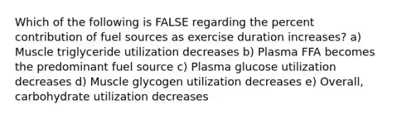 Which of the following is FALSE regarding the percent contribution of fuel sources as exercise duration increases? a) Muscle triglyceride utilization decreases b) Plasma FFA becomes the predominant fuel source c) Plasma glucose utilization decreases d) Muscle glycogen utilization decreases e) Overall, carbohydrate utilization decreases