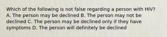 Which of the following is not false regarding a person with HIV? A. The person may be declined B. The person may not be declined C. The person may be declined only if they have symptoms D. The person will definitely be declined