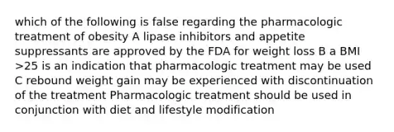 which of the following is false regarding the pharmacologic treatment of obesity A lipase inhibitors and appetite suppressants are approved by the FDA for weight loss B a BMI >25 is an indication that pharmacologic treatment may be used C rebound weight gain may be experienced with discontinuation of the treatment Pharmacologic treatment should be used in conjunction with diet and lifestyle modification