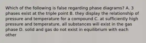 Which of the following is false regarding phase diagrams? A. 3 phases exist at the triple point B. they display the relationship of pressure and temperature for a compound C. at sufficiently high pressure and temperature, all substances will exist in the gas phase D. solid and gas do not exist in equilibrium with each other