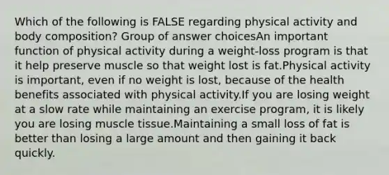 Which of the following is FALSE regarding physical activity and body composition? Group of answer choicesAn important function of physical activity during a weight-loss program is that it help preserve muscle so that weight lost is fat.Physical activity is important, even if no weight is lost, because of the health benefits associated with physical activity.If you are losing weight at a slow rate while maintaining an exercise program, it is likely you are losing muscle tissue.Maintaining a small loss of fat is better than losing a large amount and then gaining it back quickly.