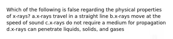 Which of the following is false regarding the physical properties of x-rays? a.x-rays travel in a straight line b.x-rays move at the speed of sound c.x-rays do not require a medium for propagation d.x-rays can penetrate liquids, solids, and gases