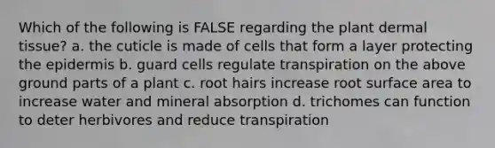 Which of the following is FALSE regarding the plant dermal tissue? a. the cuticle is made of cells that form a layer protecting the epidermis b. guard cells regulate transpiration on the above ground parts of a plant c. root hairs increase root surface area to increase water and mineral absorption d. trichomes can function to deter herbivores and reduce transpiration