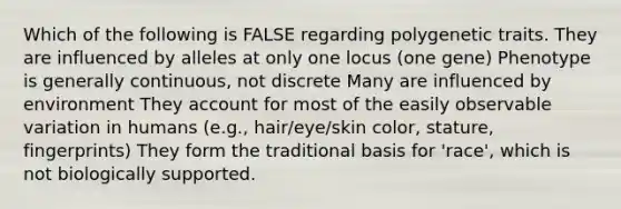 Which of the following is FALSE regarding polygenetic traits. They are influenced by alleles at only one locus (one gene) Phenotype is generally continuous, not discrete Many are influenced by environment They account for most of the easily observable variation in humans (e.g., hair/eye/skin color, stature, fingerprints) They form the traditional basis for 'race', which is not biologically supported.