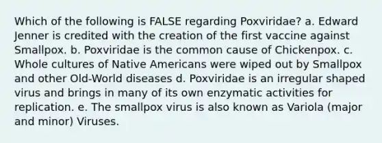 Which of the following is FALSE regarding Poxviridae? a. Edward Jenner is credited with the creation of the first vaccine against Smallpox. b. Poxviridae is the common cause of Chickenpox. c. Whole cultures of <a href='https://www.questionai.com/knowledge/k3QII3MXja-native-americans' class='anchor-knowledge'>native americans</a> were wiped out by Smallpox and other Old-World diseases d. Poxviridae is an irregular shaped virus and brings in many of its own enzymatic activities for replication. e. The smallpox virus is also known as Variola (major and minor) Viruses.