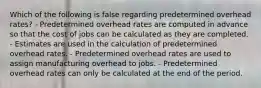 Which of the following is false regarding predetermined overhead rates? - Predetermined overhead rates are computed in advance so that the cost of jobs can be calculated as they are completed. - Estimates are used in the calculation of predetermined overhead rates. - Predetermined overhead rates are used to assign manufacturing overhead to jobs. - Predetermined overhead rates can only be calculated at the end of the period.