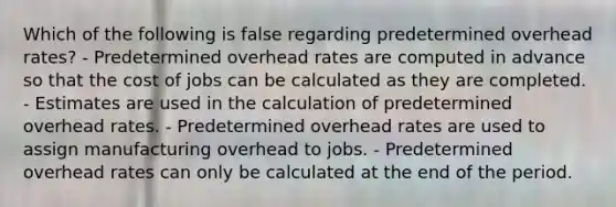 Which of the following is false regarding predetermined overhead rates? - Predetermined overhead rates are computed in advance so that the cost of jobs can be calculated as they are completed. - Estimates are used in the calculation of predetermined overhead rates. - Predetermined overhead rates are used to assign manufacturing overhead to jobs. - Predetermined overhead rates can only be calculated at the end of the period.