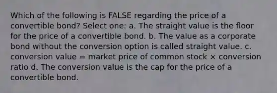 Which of the following is FALSE regarding the price of a convertible bond? Select one: a. The straight value is the floor for the price of a convertible bond. b. The value as a corporate bond without the conversion option is called straight value. c. conversion value = market price of common stock × conversion ratio d. The conversion value is the cap for the price of a convertible bond.