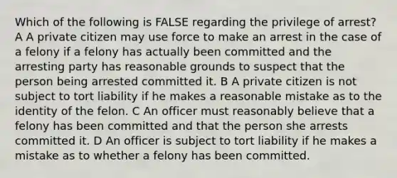 Which of the following is FALSE regarding the privilege of arrest? A A private citizen may use force to make an arrest in the case of a felony if a felony has actually been committed and the arresting party has reasonable grounds to suspect that the person being arrested committed it. B A private citizen is not subject to tort liability if he makes a reasonable mistake as to the identity of the felon. C An officer must reasonably believe that a felony has been committed and that the person she arrests committed it. D An officer is subject to tort liability if he makes a mistake as to whether a felony has been committed.