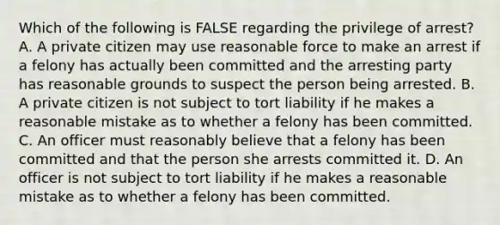 Which of the following is FALSE regarding the privilege of arrest? A. A private citizen may use reasonable force to make an arrest if a felony has actually been committed and the arresting party has reasonable grounds to suspect the person being arrested. B. A private citizen is not subject to tort liability if he makes a reasonable mistake as to whether a felony has been committed. C. An officer must reasonably believe that a felony has been committed and that the person she arrests committed it. D. An officer is not subject to tort liability if he makes a reasonable mistake as to whether a felony has been committed.