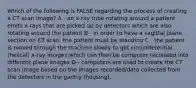 Which of the following is FALSE regarding the process of creating a CT scan image? A - an x-ray tube rotating around a patient emits x-rays that are picked up by detectors which are also rotating around the patient B - in order to have a sagittal plane section on CT scan, the patient must be standing C - the patient is moved through the machine slowly to get circumferential (helical) x-ray images which can then be computer recreated into different plane images D - computers are used to create the CT scan image based on the images recorded/data collected from the detectors in the gantry (housing).