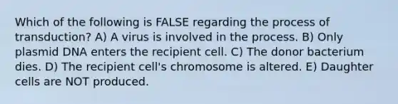 Which of the following is FALSE regarding the process of transduction? A) A virus is involved in the process. B) Only plasmid DNA enters the recipient cell. C) The donor bacterium dies. D) The recipient cell's chromosome is altered. E) Daughter cells are NOT produced.