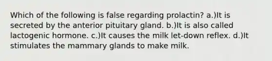 Which of the following is false regarding prolactin? a.)It is secreted by the anterior pituitary gland. b.)It is also called lactogenic hormone. c.)It causes the milk let-down reflex. d.)It stimulates the mammary glands to make milk.