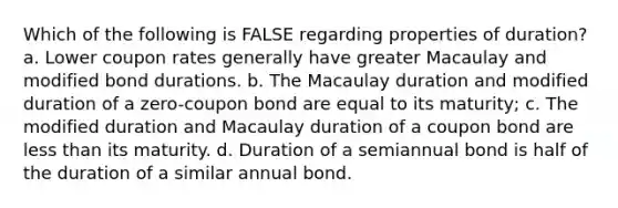 Which of the following is FALSE regarding properties of duration? a. Lower coupon rates generally have greater Macaulay and modified bond durations. b. The Macaulay duration and modified duration of a zero-coupon bond are equal to its maturity; c. The modified duration and Macaulay duration of a coupon bond are less than its maturity. d. Duration of a semiannual bond is half of the duration of a similar annual bond.