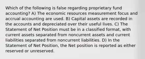 Which of the following is false regarding proprietary fund accounting? A) The economic resources measurement focus and accrual accounting are used. B) Capital assets are recorded in the accounts and depreciated over their useful lives. C) The Statement of Net Position must be in a classified format, with current assets separated from noncurrent assets and current liabilities separated from noncurrent liabilities. D) In the Statement of Net Position, the Net position is reported as either reserved or unreserved.