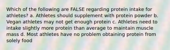 Which of the following are FALSE regarding protein intake for athletes? a. Athletes should supplement with protein powder b. Vegan athletes may not get enough protein c. Athletes need to intake slightly more protein than average to maintain muscle mass d. Most athletes have no problem obtaining protein from solely food