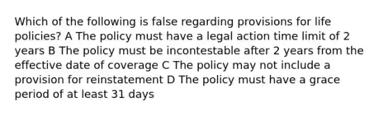 Which of the following is false regarding provisions for life policies? A The policy must have a legal action time limit of 2 years B The policy must be incontestable after 2 years from the effective date of coverage C The policy may not include a provision for reinstatement D The policy must have a grace period of at least 31 days