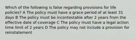 Which of the following is false regarding provisions for life policies? A The policy must have a grace period of at least 31 days B The policy must be incontestable after 2 years from the effective date of coverage C The policy must have a legal action time limit of 2 years D The policy may not include a provision for reinstatement