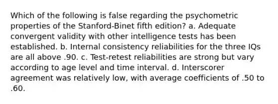 Which of the following is false regarding the psychometric properties of the Stanford-Binet fifth edition? a. Adequate convergent validity with other intelligence tests has been established. b. Internal consistency reliabilities for the three IQs are all above .90. c. Test-retest reliabilities are strong but vary according to age level and time interval. d. Interscorer agreement was relatively low, with average coefficients of .50 to .60.