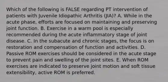 Which of the following is FALSE regarding PT intervention of patients with Juvenile Idiopathic Arthritis (JIA)? A. While in the acute phase, efforts are focused on maintaining and preserving joint function. B. Exercise in a warm pool is especially recommended during the acute inflammatory stage of joint disease. C. In the subacute and chronic stages, the focus is on restoration and compensation of function and activities. D. Passive ROM exercises should be considered in the acute stage to prevent pain and swelling of the joint sites. E. When ROM exercises are indicated to preserve joint motion and soft tissue extensibility, active ROM is preferred.