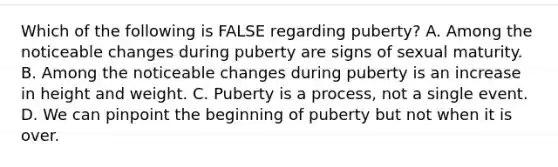 Which of the following is FALSE regarding puberty? A. Among the noticeable changes during puberty are signs of sexual maturity. B. Among the noticeable changes during puberty is an increase in height and weight. C. Puberty is a process, not a single event. D. We can pinpoint the beginning of puberty but not when it is over.