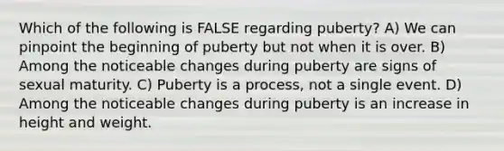 Which of the following is FALSE regarding puberty? A) We can pinpoint the beginning of puberty but not when it is over. B) Among the noticeable changes during puberty are signs of sexual maturity. C) Puberty is a process, not a single event. D) Among the noticeable changes during puberty is an increase in height and weight.