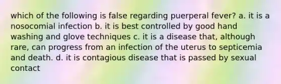 which of the following is false regarding puerperal fever? a. it is a nosocomial infection b. it is best controlled by good hand washing and glove techniques c. it is a disease that, although rare, can progress from an infection of the uterus to septicemia and death. d. it is contagious disease that is passed by sexual contact