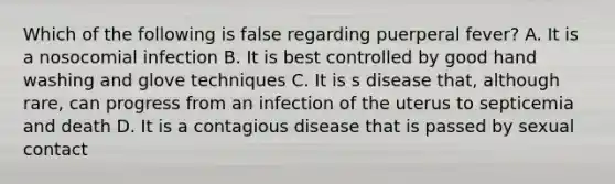 Which of the following is false regarding puerperal fever? A. It is a nosocomial infection B. It is best controlled by good hand washing and glove techniques C. It is s disease that, although rare, can progress from an infection of the uterus to septicemia and death D. It is a contagious disease that is passed by sexual contact