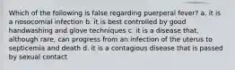 Which of the following is false regarding puerperal fever? a. it is a nosocomial infection b. it is best controlled by good handwashing and glove techniques c. it is a disease that, although rare, can progress from an infection of the uterus to septicemia and death d. it is a contagious disease that is passed by sexual contact