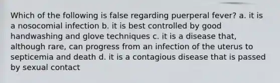 Which of the following is false regarding puerperal fever? a. it is a nosocomial infection b. it is best controlled by good handwashing and glove techniques c. it is a disease that, although rare, can progress from an infection of the uterus to septicemia and death d. it is a contagious disease that is passed by sexual contact