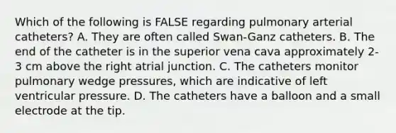 Which of the following is FALSE regarding pulmonary arterial catheters? A. They are often called Swan-Ganz catheters. B. The end of the catheter is in the superior vena cava approximately 2-3 cm above the right atrial junction. C. The catheters monitor pulmonary wedge pressures, which are indicative of left ventricular pressure. D. The catheters have a balloon and a small electrode at the tip.