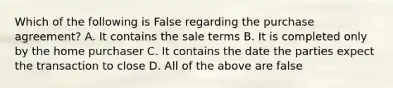 Which of the following is False regarding the purchase agreement? A. It contains the sale terms B. It is completed only by the home purchaser C. It contains the date the parties expect the transaction to close D. All of the above are false