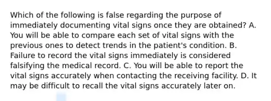 Which of the following is false regarding the purpose of immediately documenting vital signs once they are​ obtained? A. You will be able to compare each set of vital signs with the previous ones to detect trends in the​ patient's condition. B. Failure to record the vital signs immediately is considered falsifying the medical record. C. You will be able to report the vital signs accurately when contacting the receiving facility. D. It may be difficult to recall the vital signs accurately later on.