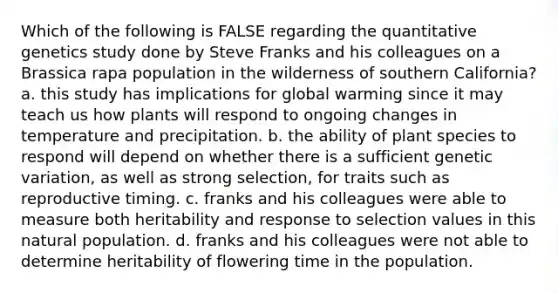 Which of the following is FALSE regarding the quantitative genetics study done by Steve Franks and his colleagues on a Brassica rapa population in the wilderness of southern California? a. this study has implications for global warming since it may teach us how plants will respond to ongoing changes in temperature and precipitation. b. the ability of plant species to respond will depend on whether there is a sufficient genetic variation, as well as strong selection, for traits such as reproductive timing. c. franks and his colleagues were able to measure both heritability and response to selection values in this natural population. d. franks and his colleagues were not able to determine heritability of flowering time in the population.