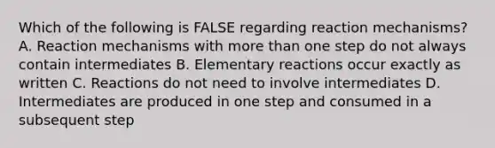 Which of the following is FALSE regarding reaction mechanisms? A. Reaction mechanisms with more than one step do not always contain intermediates B. Elementary reactions occur exactly as written C. Reactions do not need to involve intermediates D. Intermediates are produced in one step and consumed in a subsequent step