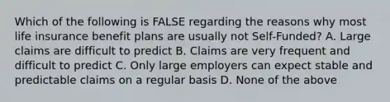 Which of the following is FALSE regarding the reasons why most life insurance benefit plans are usually not Self-Funded? A. Large claims are difficult to predict B. Claims are very frequent and difficult to predict C. Only large employers can expect stable and predictable claims on a regular basis D. None of the above