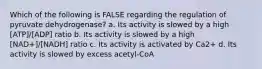 Which of the following is FALSE regarding the regulation of pyruvate dehydrogenase? a. Its activity is slowed by a high [ATP]/[ADP] ratio b. Its activity is slowed by a high [NAD+]/[NADH] ratio c. Its activity is activated by Ca2+ d. Its activity is slowed by excess acetyl-CoA